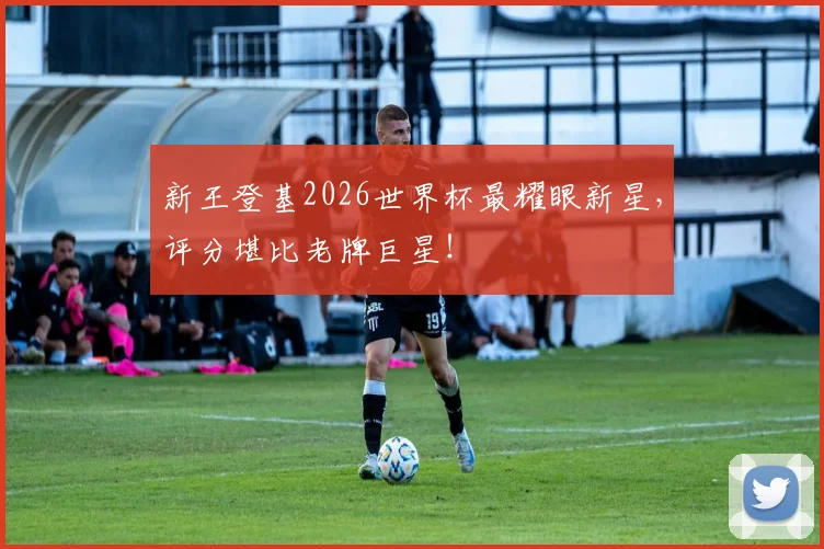 新王登基2026世界杯最耀眼新星，评分堪比老牌巨星！