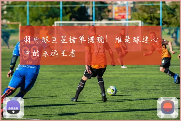 羽毛球巨星榜单揭晓！谁是球迷心中的永远王者